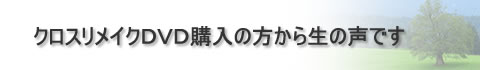 クロスリメイクDVD購入の方からの生の声です。